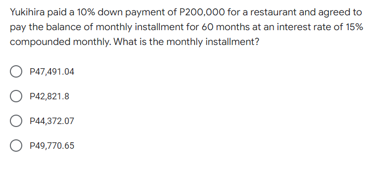 Yukihira paid a 10% down payment of P200,000 for a restaurant and agreed to
pay the balance of monthly installment for 60 months at an interest rate of 15%
compounded monthly. What is the monthly installment?
P47,491.04
P42,821.8
P44,372.07
P49,770.65
