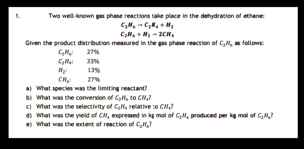 1.
Two well-known gas phase reactions take place in the dehydration of ethane:
C2H, → C,H, + H2
C2H6 + H2 → 2CH,
Given the product distribution measured in the gas phase reaction of C,H, as follows:
27%
C2Ha:
33%
H2:
13%
CH;:
27%
a) What species was the limiting reactant?
b) What was the conversion of CH, to CH4?
c) What was the selectivity of C2H, relative :o CH,?
d) What was the yield of CH, expressed in kg mol of CH, produced per kg mol of CH,?
e) What was the extent of reaction of C,H,?
