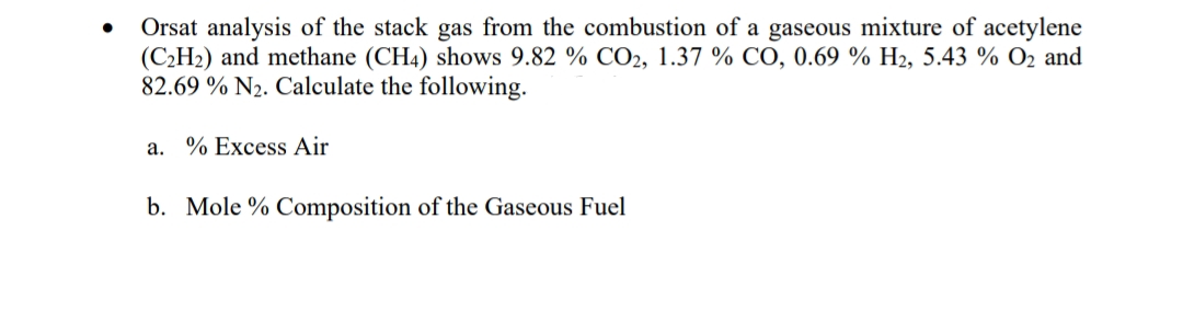 Orsat analysis of the stack gas from the combustion of a gaseous mixture of acetylene
(C2H2) and methane (CH4) shows 9.82 % CO2, 1.37 % CO, 0.69 % H2, 5.43 % O2 and
82.69 % N2. Calculate the following.
a. % Excess Air
b. Mole % Composition of the Gaseous Fuel
