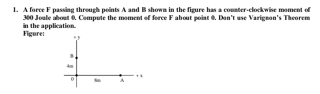 1. A force F passing through points A and B shown in the figure has a counter-clockwise moment of
300 Joule about 0. Compute the moment of force F about point 0. Don't use Varignon's Theorem
in the application.
Figure:
+ y
B
4m
+x
8m
A
