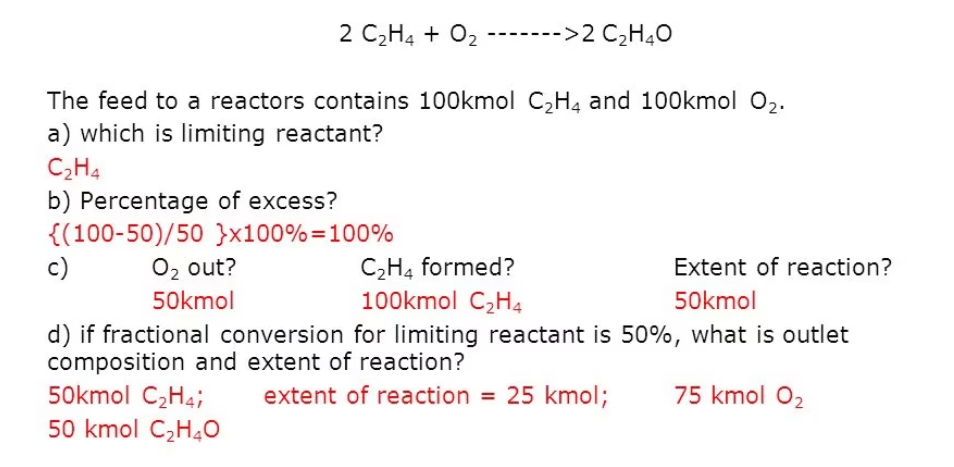 2 C2H4 + 02
------->2 C2H4O
The feed to a reactors contains 100kmol C,H4 and 100kmol 02.
a) which is limiting reactant?
C2H4
b) Percentage of excess?
{(100-50)/50 }x100%=100%
c)
C2H4 formed?
100kmol C2H4
O2 out?
Extent of reaction?
50kmol
50kmol
d) if fractional conversion for limiting reactant is 50%, what is outlet
composition and extent of reaction?
50kmol C2H4;
50 kmol C2H40
extent of reaction = 25 kmol;
75 kmol 02
