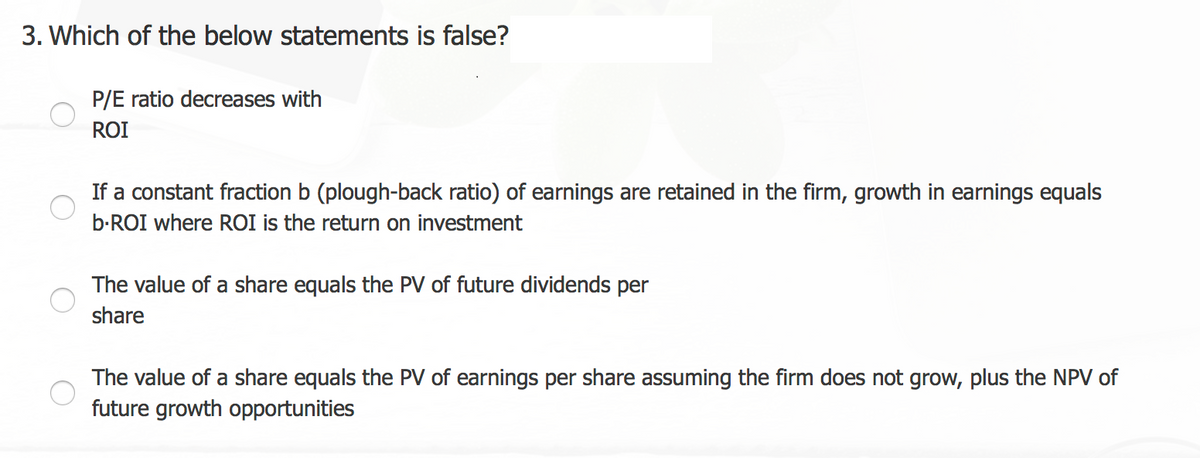 3. Which of the below statements is false?
P/E ratio decreases with
ROI
If a constant fraction b (plough-back ratio) of earnings are retained in the firm, growth in earnings equals
b-ROI where ROI is the return on investment
The value of a share equals the PV of future dividends per
share
The value of a share equals the PV of earnings per share assuming the firm does not grow, plus the NPV of
future growth opportunities
