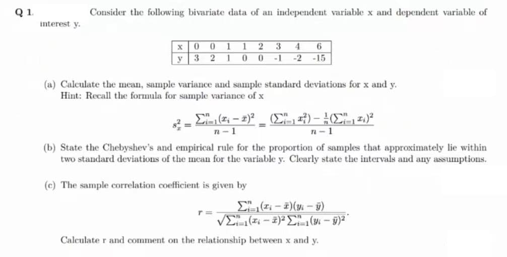 Q 1.
interest y.
Consider the following bivariate data of an independent variable x and dependent variable of
X
y
00 1 1 2 3 4 6
321 0 0 -1 -2 -15
(a) Calculate the mean, sample variance and sample standard deviations for x and y.
Hint: Recall the formula for sample variance of x
=
Σ'(* - *) _ (Σ"113) - }(Σ11)
n-1
n-1
(b) State the Chebyshev's and empirical rule for the proportion of samples that approximately lie within
two standard deviations of the mean for the variable y. Clearly state the intervals and any assumptions.
(c) The sample correlation coefficient is given by
Σ(₁-7)(y-ÿ)
νΣ( - )2Σ1(: - g)2
Calculate r and comment on the relationship between x and y.
T=
