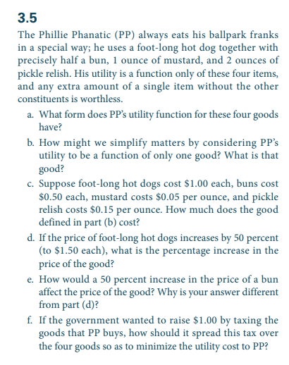 3.5
The Phillie Phanatic (PP) always eats his ballpark franks
in a special way; he uses a foot-long hot dog together with
precisely half a bun, 1 ounce of mustard, and 2 ounces of
pickle relish. His utility is a function only of these four items,
and any extra amount of a single item without the other
constituents is worthless.
a. What form does PP's utility function for these four goods
have?
b. How might we simplify matters by considering PP's
utility to be a function of only one good? What is that
good?
c. Suppose foot-long hot dogs cost $1.00 each, buns cost
$0.50 each, mustard costs $0.05 per ounce, and pickle
relish costs $0.15 per ounce. How much does the good
defined in part (b) cost?
d. If the price of foot-long hot dogs increases by 50 percent
(to $1.50 each), what is the percentage increase in the
price of the good?
e. How would a 50 percent increase in the price of a bun
affect the price of the good? Why is your answer different
from part (d)?
f. If the government wanted to raise $1.00 by taxing the
goods that PP buys, how should it spread this tax over
the four goods so as to minimize the utility cost to PP?