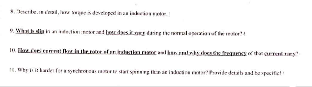 8. Describe, in detail, how torque is developed in an induction motor,
9. What is slip in an induction motor and how does it vary during the normal operation of the motor? (
10. How does current flow in the rotor of an induction motor and how and why does the frequency of that current vary?
11. Why is it harder for a synchronous motor to start spinning than an induction motor? Provide details and be specific!