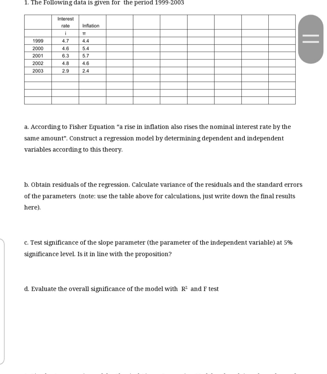 1. The Following data is given for the period 1999-2003
Interest
rate
Inflation
i
TT
1999
4.7
4.4
2000
4.6
5.4
2001
6.3
5.7
2002
4.8
4.6
2003
2.9
2.4
a. According to Fisher Equation “a rise in inflation also rises the nominal interest rate by the
same amount". Construct a regression model by determining dependent and independent
variables according to this theory.
b. Obtain residuals of the regression. Calculate variance of the residuals and the standard errors
of the parameters (note: use the table above for calculations, just write down the final results
here).
c. Test significance of the slope parameter (the parameter of the independent variable) at 5%
significance level. Is it in line with the proposition?
d. Evaluate the overall significance of the model with R² and F test
||
