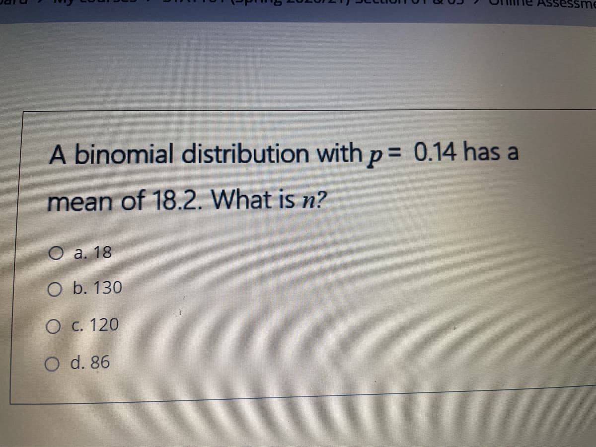 ssessme
A binomial distribution withp= 0.14 has a
%3D
mean of 18.2. What is n?
O a. 18
O b. 130
O C. 120
O d. 86
