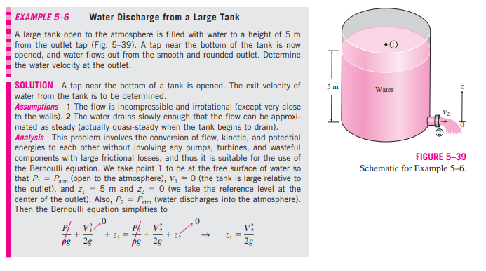 EXAMPLE 5–6
Water Discharge from a Large Tank
A large tank open to the atmosphere is filled with water to a height of 5 m
from the outlet tap (Fig. 5-39). A tap near the bottom of the tank is now
opened, and water flows out from the smooth and rounded outlet. Determine
the water velocity at the outlet.
T
SOLUTION A tap near the bottom of a tank is opened. The exit velocity of
5 m
Water
water from the tank is to be determined.
Assumptions 1 The flow is incompressible and irrotational (except very close
to the walls). 2 The water drains slowly enough that the flow can be approxi-
mated as steady (actually quasi-steady when the tank begins to drain).
Analysis This problem involves the conversion of flow, kinetic, and potential
energies to each other without involving any pumps, turbines, and wasteful
components with large frictional losses, and thus it is suitable for the use of
the Bernoulli equation. We take point 1 to be at the free surface of water so
that P, = Patm (open to the atmosphere), V, = 0 (the tank is large relative to
the outlet), and z = 5 m and z, = 0 (we take the reference level at the
center of the outlet). Also, P, = Patm (water discharges into the atmosphere).
Then the Bernoulli equation simplifies to
FIGURE 5-39
Schematic for Example 5-6.
P Vị-
V?
+ z, =++
2g
2g
2g
... ...
