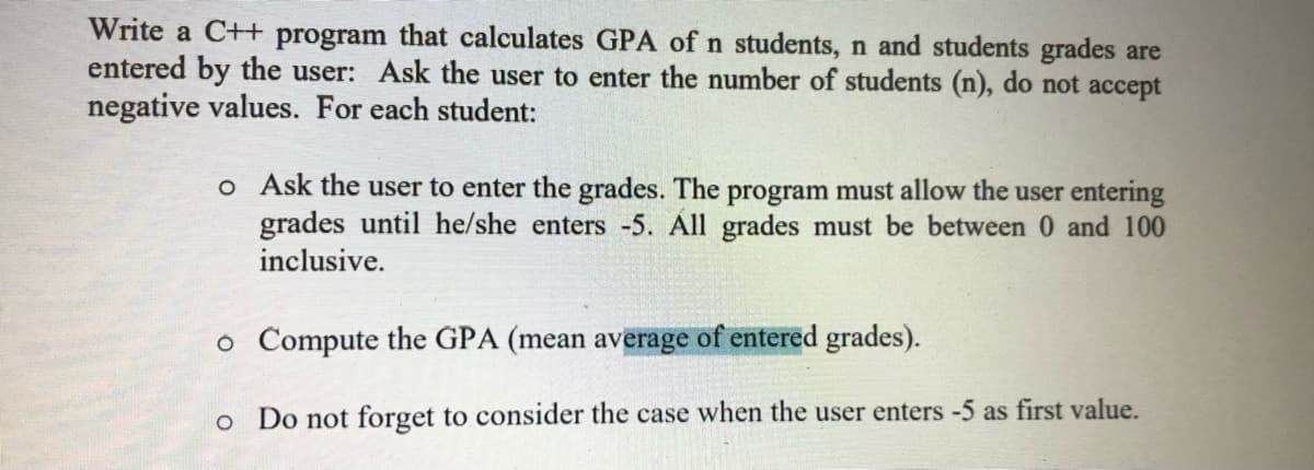 Write a C++ program that calculates GPA of n students, n and students grades are
entered by the user: Ask the user to enter the number of students (n), do not accept
negative values. For each student:
o Ask the user to enter the grades. The program must allow the user entering
grades until he/she enters -5. All grades must be between 0 and 100
inclusive.
o Compute the GPA (mean average of entered grades).
Do not forget to consider the case when the user enters -5 as first value.
