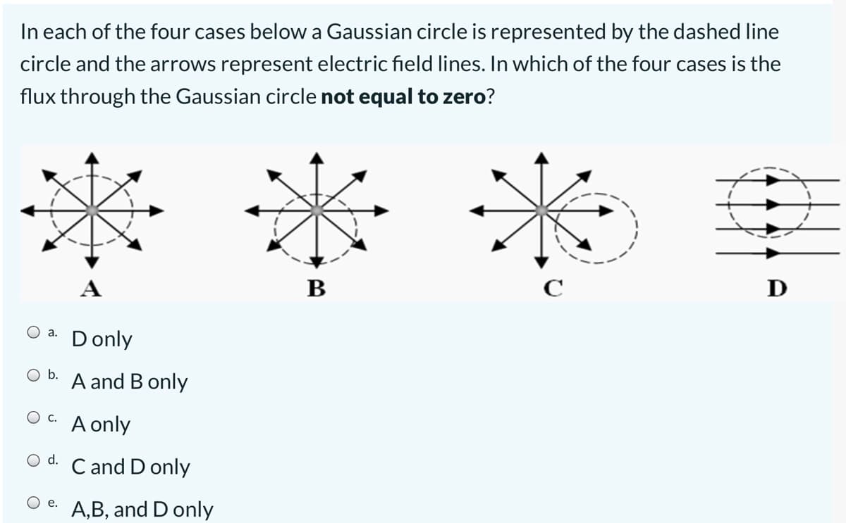 In each of the four cases below a Gaussian circle is represented by the dashed line
circle and the arrows represent electric field lines. In which of the four cases is the
flux through the Gaussian circle not equal to zero?
В
D
Donly
а.
b.
A and B only
O c.
A only
d.
C and D only
O e.
A,B, and D only
