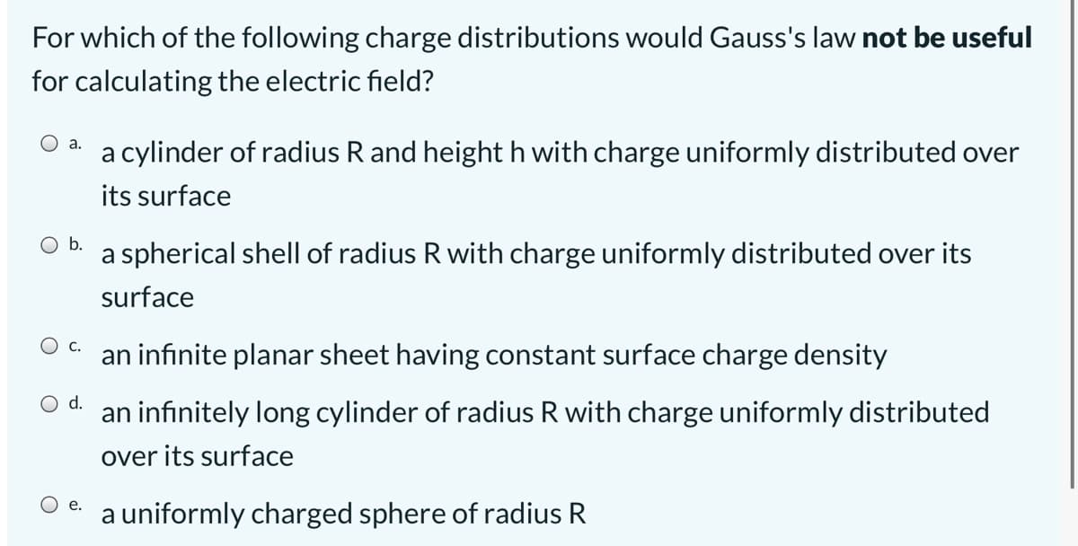 For which of the following charge distributions would Gauss's law not be useful
for calculating the electric field?
O a.
a cylinder of radius R and height h with charge uniformly distributed over
its surface
Ob.
a spherical shell of radius R with charge uniformly distributed over its
surface
С.
an infinite planar sheet having constant surface charge density
d.
infinitely long cylinder of radius R with charge uniformly distributed
over its surface
Ое.
a uniformly charged sphere of radius R
