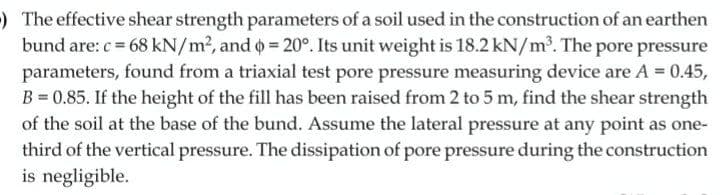 ) The effective shear strength parameters of a soil used in the construction of an earthen
bund are: c= 68 kN/m2, and o = 20°. Its unit weight is 18.2 kN/m. The pore pressure
parameters, found from a triaxial test pore pressure measuring device are A = 0.45,
B = 0.85. If the height of the fill has been raised from 2 to 5 m, find the shear strength
of the soil at the base of the bund. Assume the lateral pressure at any point as one-
third of the vertical pressure. The dissipation of pore pressure during the construction
is negligible.

