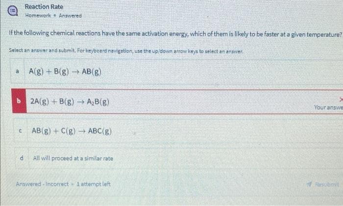 Reaction Rate
Homework Answered
If the following chemical reactions have the same activation energy, which of them is likely to be faster at a given temperature?
Select an answer and submit. For keybeard navigation, use the up/down arrow keys to select an answer.
A(g) + B(g)→ AB(g)
b 2A(g) + B(g) → A,B(g)
Your answe
AB(g) + C(g) ABC(g)
All will proceed at a similar rate
Answered -Incorrect 1attermpt left
