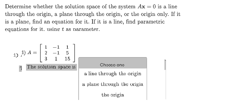 Determine whether the solution space of the system Ax = 0 is a line
through the origin, a plane through the origin, or the origin only. If it
is a plane, find an equation for it. If it is a line, find parametric
equations for it. using t as narameter.
1
-1
1
1) ) A =
3
1
1
15
Chooso ono
n The solution space is
a line through the origin
a plane through the origin
the origin
