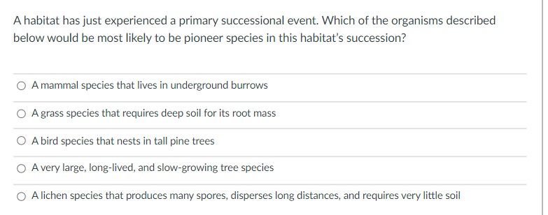 A habitat has just experienced a primary successional event. Which of the organisms described
below would be most likely to be pioneer species in this habitat's succession?
O A mammal species that lives in underground burrows
O Agrass species that requires deep soil for its root mass
O A bird species that nests in tall pine trees
O A very large, long-lived, and slow-growing tree species
O Alichen species that produces many spores, disperses long distances, and requires very little soil
