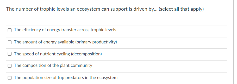 The number of trophic levels an ecosystem can support is driven by... (select all that apply)
O The efficiency of energy transfer across trophic levels
O The amount of energy available (primary productivity)
O The speed of nutrient cycling (decomposition)
O The composition of the plant community
O The population size of top predators in the ecosystem
