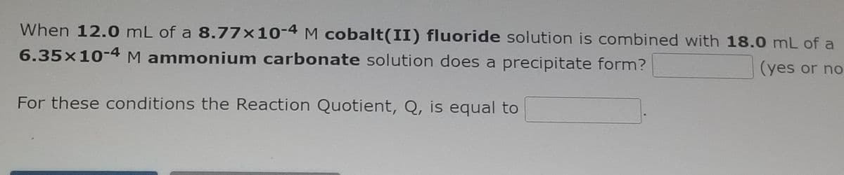 When 12.0 mL of a 8.77×10-4 M cobalt(II) fluoride solution is combined with 18.0 mL of a
6.35x10-4M ammonium carbonate solution does a precipitate form?
(yes or no
For these conditions the Reaction Quotient, Q, is equal to
