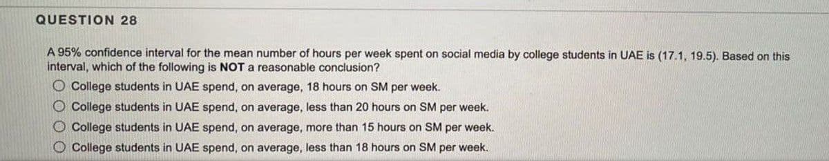 QUESTION 28
A 95% confidence interval for the mean number of hours per week spent on social media by college students in UAE is (17.1, 19.5). Based on this
interval, which of the following is NOT a reasonable conclusion?
O College students in UAE spend, on average, 18 hours on SM per week.
O College students in UAE spend, on average, less than 20 hours on SM per week.
O College students in UAE spend, on average, more than 15 hours on SM per week.
O College students in UAE spend, on average, less than 18 hours on SM per week.