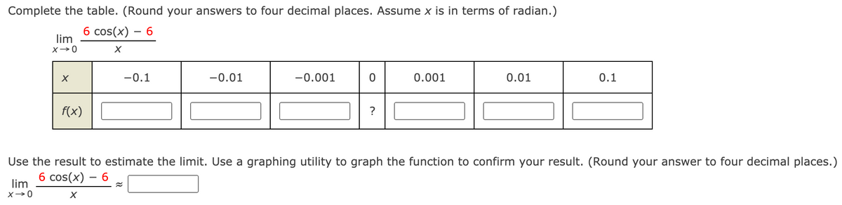 Complete the table. (Round your answers to four decimal places. Assume x is in terms of radian.)
б cos(x) — 6
lim
-0.1
-0.01
-0.001
0.001
0.01
0.1
f(x)
Use the result to estimate the limit. Use a graphing utility to graph the function to confirm your result. (Round your answer to four decimal places.)
6 cos(x) – 6
lim
