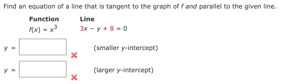 Find an equation of a line that is tangent to the graph of f and parallel to the given Iline.
Function
Line
f(x) = x3
Зх — у + 8 %3 0
y =
(smaller y-intercept)
y =
(larger y-intercept)
