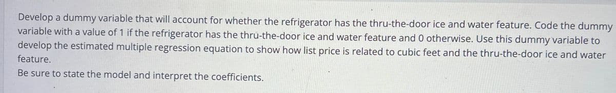 Develop a dummy variable that will account for whether the refrigerator has the thru-the-door ice and water feature. Code the dummy
variable with a value of 1 if the refrigerator has the thru-the-door ice and water feature and 0 otherwise. Use this dummy variable to
develop the estimated multiple regression equation to show how list price is related to cubic feet and the thru-the-door ice and water
feature.
Be sure to state the model and interpret the coefficients.
