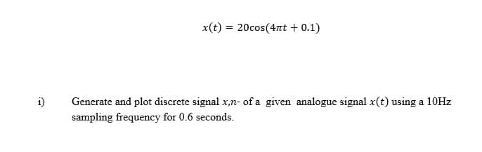 1)
x(t) = 20cos(4πt + 0.1)
Generate and plot discrete signal x,n- of a given analogue signal x(t) using a 10Hz
sampling frequency for 0.6 seconds.