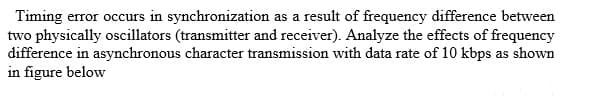 Timing error occurs in synchronization as a result of frequency difference between
two physically oscillators (transmitter and receiver). Analyze the effects of frequency
difference in asynchronous character transmission with data rate of 10 kbps as shown
in figure below