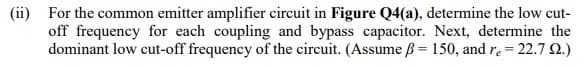 (ii) For the common emitter amplifier circuit in Figure Q4(a), determine the low cut-
off frequency for each coupling and bypass capacitor. Next, determine the
dominant low cut-off frequency of the circuit. (Assume ß= 150, and r₂ = 22.7 2.)