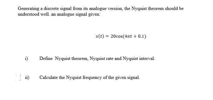 Generating a discrete signal from its analogue version, the Nyquist theorem should be
understood well. an analogue signal given:
L'es
x(t) = 20cos(4πt + 0.1)
1) Define Nyquist theorem, Nyquist rate and Nyquist interval.
ii) Calculate the Nyquist frequency of the given signal.