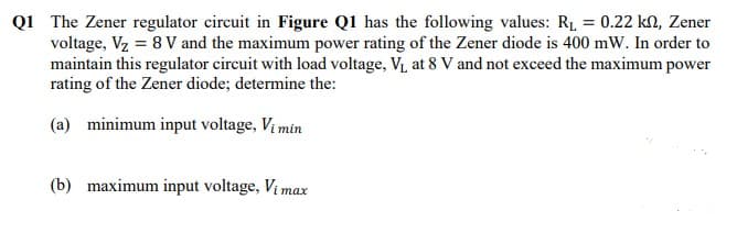 Q1 The Zener regulator circuit in Figure Q1 has the following values: R₁ = 0.22 kn, Zener
voltage, V₂ = 8 V and the maximum power rating of the Zener diode is 400 mW. In order to
maintain this regulator circuit with load voltage, V₁ at 8 V and not exceed the maximum power
rating of the Zener diode; determine the:
(a) minimum input voltage, Vi min
(b) maximum input voltage, Vimax