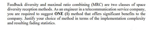 Feedback diversity and maximal ratio combining (MRC) are two classes of space
diversity reception methods. As an engineer in a telecommunication service company,
you are required to suggest ONE (1) method that offers significant benefits to the
company. Justify your choice of method in terms of the implementation complexity
and resulting fading statistics.