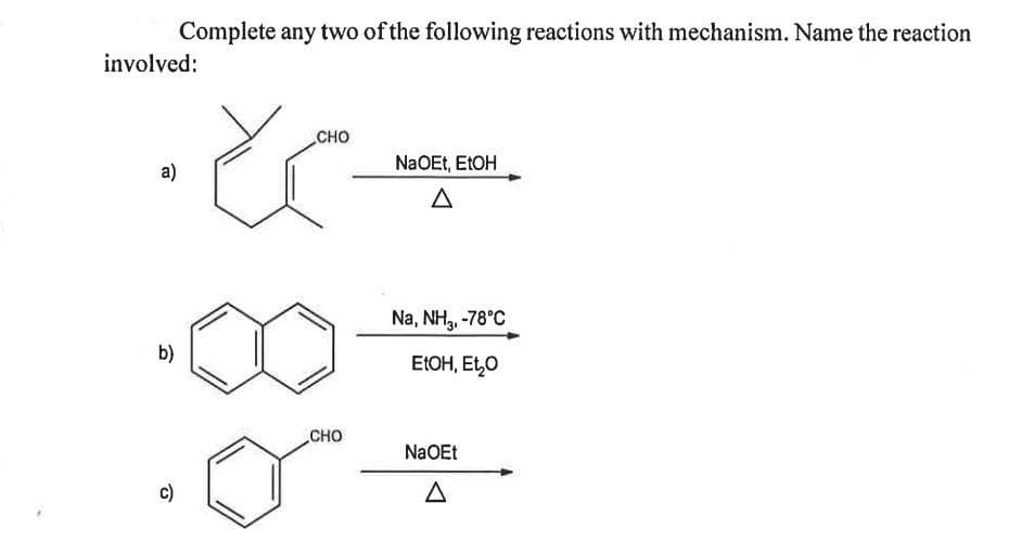 Complete any two of the following reactions with mechanism. Name the reaction
involved:
CHO
NaOEt, E1OH
a)
A
Na, NH,, -78°C
b)
EIOH, Et,0
CHO
NaOEt
c)
