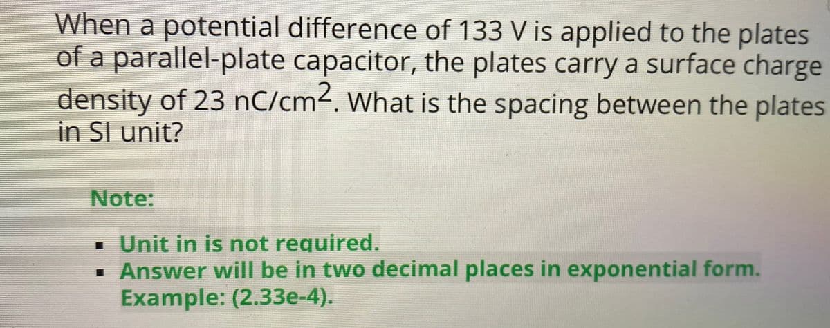 When a potential difference of 133 V is applied to the plates
of a parallel-plate capacitor, the plates carry a surface charge
density of 23 nC/cm2. What is the spacing between the plates
in SI unit?
Note:
· Unit in is not required.
• Answer will be in two decimal places in exponential form.
Example: (2.33e-4).
