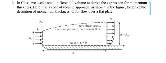 1. In Class, we used a small differential volume to derive the expression for momentum
thickness. Here, use a control volume approach, as shown in the figure, to derive the
definition of momentum thickness, 0, for flow over a flat plate.
zero shear stress,
constant pressure, no through flow
h> 8
no slip, ,#0
