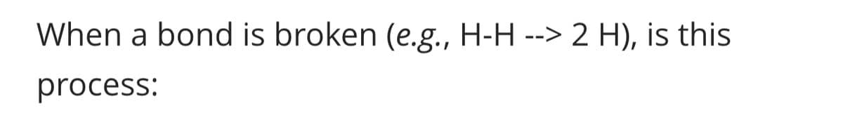 When a bond is broken (e.g., H-H --> 2 H), is this
process: