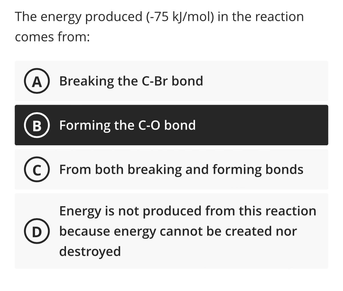 The energy produced (-75 kJ/mol) in the reaction
comes from:
A Breaking the C-Br bond
B
C
D
Forming the C-O bond
From both breaking and forming bonds
Energy is not produced from this reaction
because energy cannot be created nor
destroyed