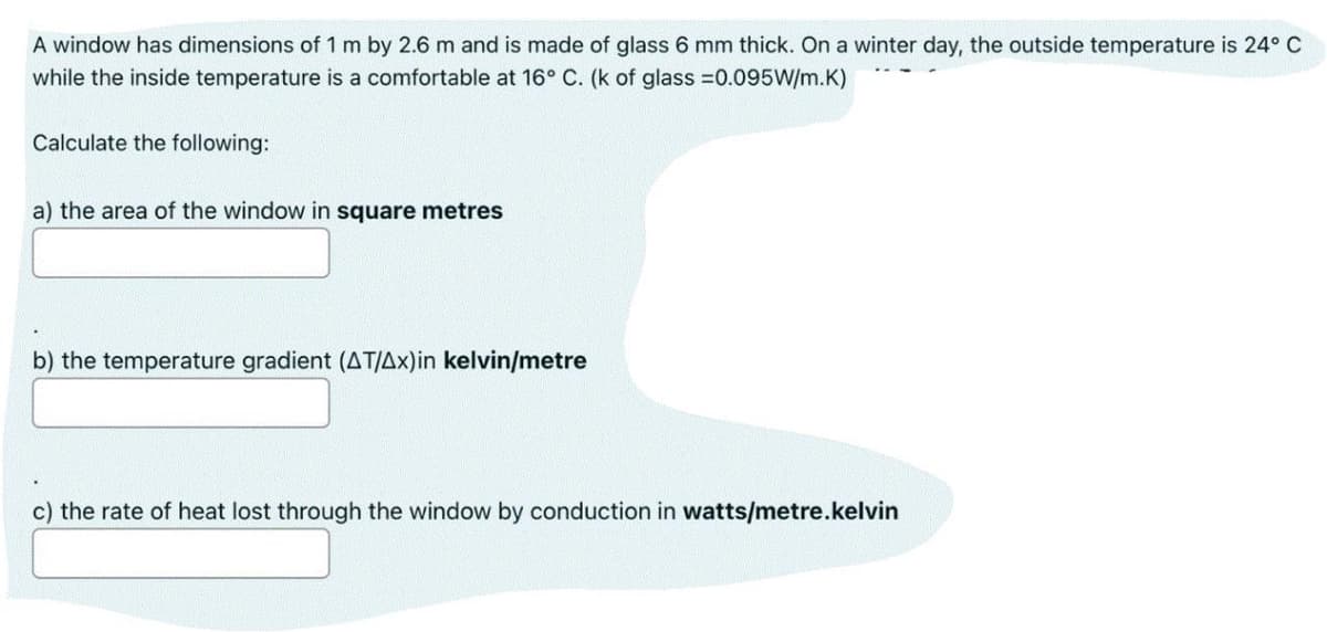 A window has dimensions of 1 m by 2.6 m and is made of glass 6 mm thick. On a winter day, the outside temperature is 24° C
while the inside temperature is a comfortable at 16° C. (k of glass =0.095W/m.K)
Calculate the following:
a) the area of the window in square metres
b) the temperature gradient (AT/Ax)in kelvin/metre
c) the rate of heat lost through the window by conduction in watts/metre.kelvin
