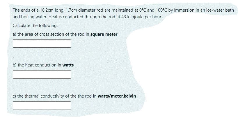 The ends of a 18.2cm long, 1.7cm diameter rod are maintained at 0°C and 100°C by immersion in an ice-water bath
and boiling water. Heat is conducted through the rod at 43 kilojoule per hour.
Calculate the following:
a) the area of cross section of the rod in square meter
b) the heat conduction in watts
c) the thermal conductivity of the the rod in watts/meter.kelvin
