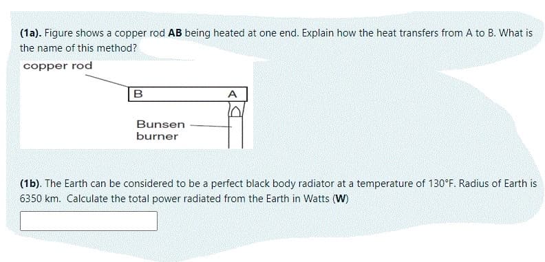 (1a). Figure shows a copper rod AB being heated at one end. Explain how the heat transfers from A to B. What is
the name of this method?
copper rod
A
Bunsen
burner
(1b). The Earth can be considered to be a perfect black body radiator at a temperature of 130°F. Radius of Earth is
6350 km. Calculate the total power radiated from the Earth in Watts (W)
