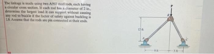The linkage is made using two A992 steel rods, each having
a circular cross section. If cach rod has a diameter of 2 in.
determine the largest load it can support without causing
any rod to buckle if the factor of safety against buckling is
18. Assume that the rods are pin connected at their ends.
12 n
