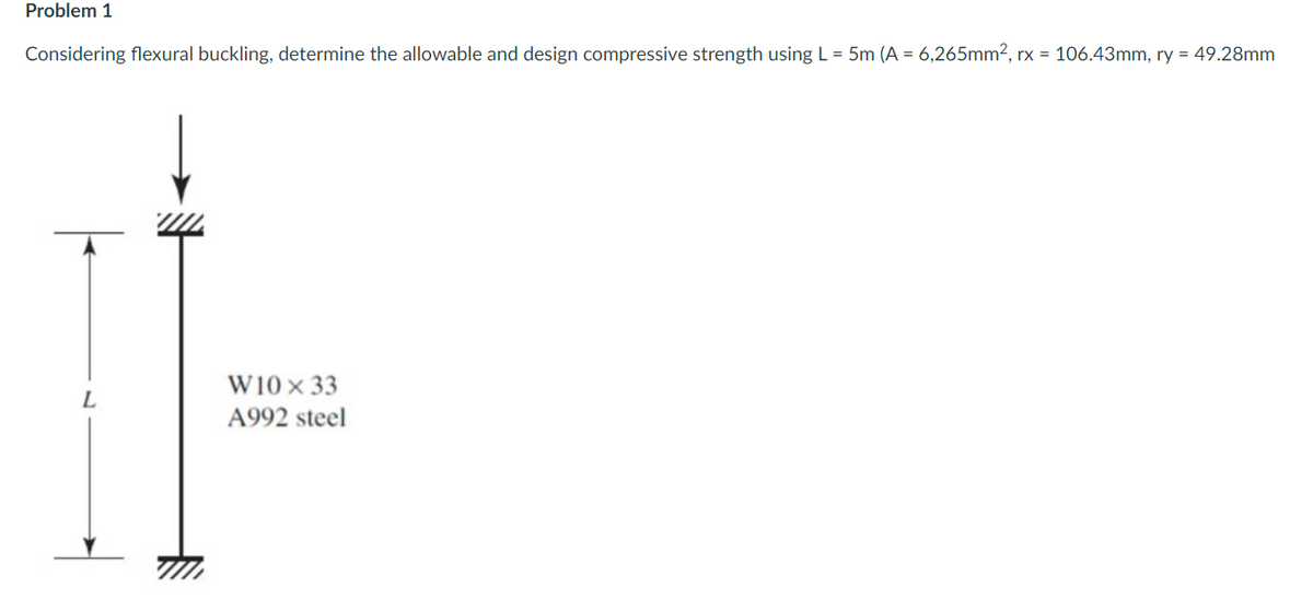 Problem 1
Considering flexural buckling, determine the allowable and design compressive strength using L= 5m (A = 6,265mm2, rx = 106.43mm, ry = 49.28mm
W10 x 33
A992 steel
