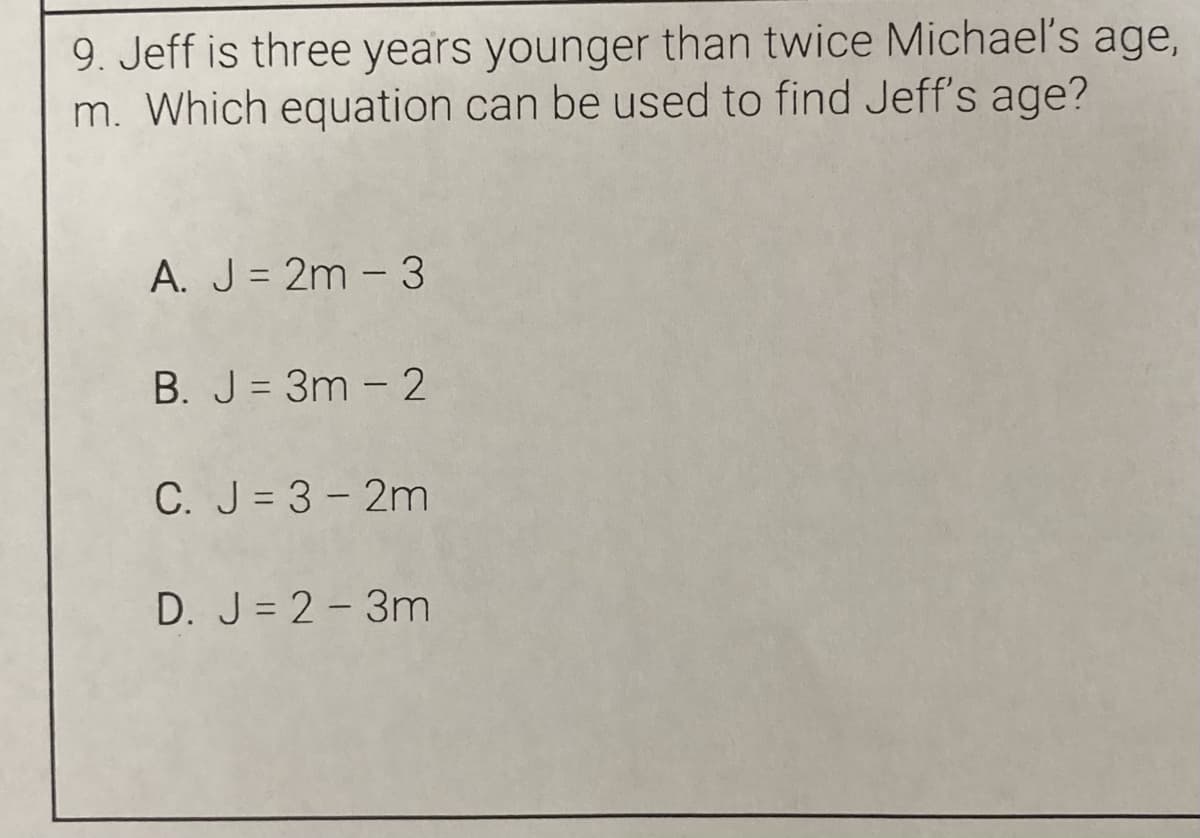 9. Jeff is three years younger than twice Michael's age,
m. Which equation can be used to find Jeff's age?
A. J = 2m - 3
B. J = 3m - 2
C. J= 3- 2m
D. J = 2-3m
