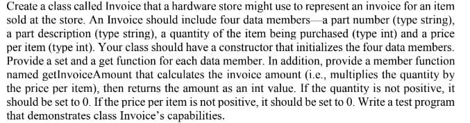 Create a class called Invoice that a hardware store might use to represent an invoice for an item
sold at the store. An Invoice should include four data members a part number (type string),
a part description (type string), a quantity of the item being purchased (type int) and a price
per item (type int). Your class should have a constructor that initializes the four data members.
Provide a set and a get function for each data member. In addition, provide a member function
named getlnvoiceAmount that calculates the invoice amount (i.e., multiplies the quantity by
the price per item), then returns the amount as an int value. If the quantity is not positive, it
should be set to 0. If the price per item is not positive, it should be set to 0. Write a test program
that demonstrates class Invoice's capabilities.
