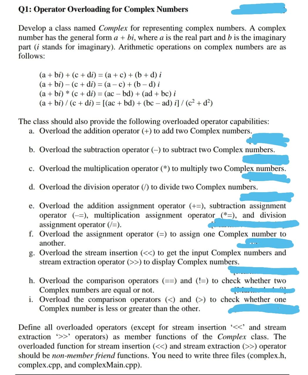 Q1: Operator Overloading for Complex Numbers
Develop a class named Complex for representing complex numbers. A complex
number has the general form a + bi, where a is the real part and b is the imaginary
part (i stands for imaginary). Arithmetic operations on complex numbers are as
follows:
(a + bi) + (c + di) = (a + c) + (b + d) i
(a + bi) – (c + di) = (a – c) + (b d) i
(a + bi) * (c + di) = (ac – bd) + (ad + bc) i
(a + bi) / (c + di) = [(ac + bd) + (bc – ad) i]/ (c² + d?)
The class should also provide the following overloaded operator capabilities:
a. Overload the addition operator (+) to add two Complex numbers.
b. Overload the subtraction operator (-) to subtract two Complex numbers.
c. Overload the multiplication operator (*) to multiply two Complex numbers.
d. Overload the division operator (/) to divide two Complex numbers.
e. Overload the addition assignment operator (+=), subtraction assignment
operator (-=), multiplication assignment operator (*=), and division
assignment operator (/=).
f. Overload the assignment operator (=) to assign one Complex number to
another.
g. Overload the stream insertion (<<) to get the input Complex numbers and
stream extraction operator (>>) to display Complex numbers.
h. Overload the comparison operators
Complex numbers are equal or not.
i. Overload the comparison operators (<) and (>) to check whether one
Complex number is less or greater than the other.
and (!=) to check whether two
%3%3D
Define all overloaded operators (except for stream insertion <<' and stream
extraction >>' operators) as member functions of the Complex class. The
overloaded function for stream insertion (<<) and stream extraction (>>) operator
should be non-member friend functions. You need to write three files (complex.h,
complex.cpp, and complexMain.cpp).
