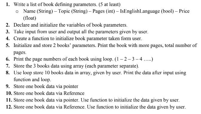 1. Write a list of book defining parameters. (5 at least)
o Name (String) – Topic (String) – Pages (int) – IsEnglishLanguage (bool) – Price
(float)
2. Declare and initialize the variables of book parameters.
3. Take input from user and output all the parameters given by user.
4. Create a function to initialize book parameter taken form user.
5. Initialize and store 2 books' parameters. Print the book with more pages, total number of
pages.
6. Print the page numbers of each book using loop. (1– 2- 3 –4 ..)
7. Store the 3 books data using array (each parameter separate).
8. Use loop store 10 books data in array, given by user. Print the data after input using
function and loop.
9. Store one book data via pointer
10. Store one book data via Reference
11. Store one book data via pointer. Use function to initialize the data given by user.
12. Store one book data via Reference. Use function to initialize the data given by user.
