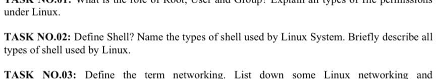 under Linux.
TASK NO.02: Define Shell? Name the types of shell used by Linux System. Briefly describe all
types of shell used by Linux.
TASK NO.03: Define the term networking. List down some Linux networking and
