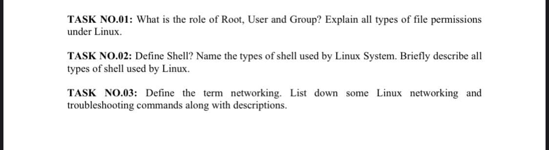 TASK NO.01: What is the role of Root, User and Group? Explain all types of file permissions
under Linux.
TASK NO.02: Define Shell? Name the types of shell used by Linux System. Briefly describe all
types of shell used by Linux.
TASK NO.03: Define the term networking. List down some Linux networking and
troubleshooting commands along with descriptions.
