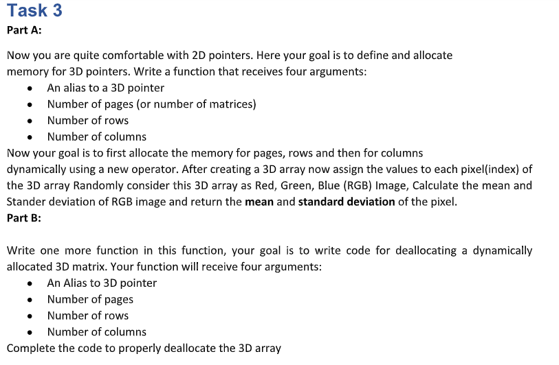 Task 3
Part A:
Now you are quite comfortable with 2D pointers. Here your goal is to define and allocate
memory for 3D pointers. Write a function that receives four arguments:
• An alias to a 3D pointer
Number of pages (or number of matrices)
• Number of rows
Number of columns
Now your goal is to first allocate the memory for pages, rows and then for columns
dynamically using a new operator. After creating a 3D array now assign the values to each pixel(index) of
the 3D array Randomly consider this 3D array as Red, Green, Blue (RGB) Image, Calculate the mean and
Stander deviation of RGB image and return the mean and standard deviation of the pixel.
Part B:
Write one more function in this function, your goal is to write code for deallocating a dynamically
allocated 3D matrix. Your function will receive four arguments:
• An Alias to 3D pointer
Number of pages
Number of rows
Number of columns
Complete the code to properly deallocate the 3D array
