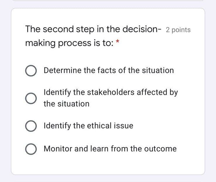 The second step in the decision- 2 points
making process is to:
Determine the facts of the situation
Identify the stakeholders affected by
the situation
O Identify the ethical issue
O Monitor and learn from the outcome
