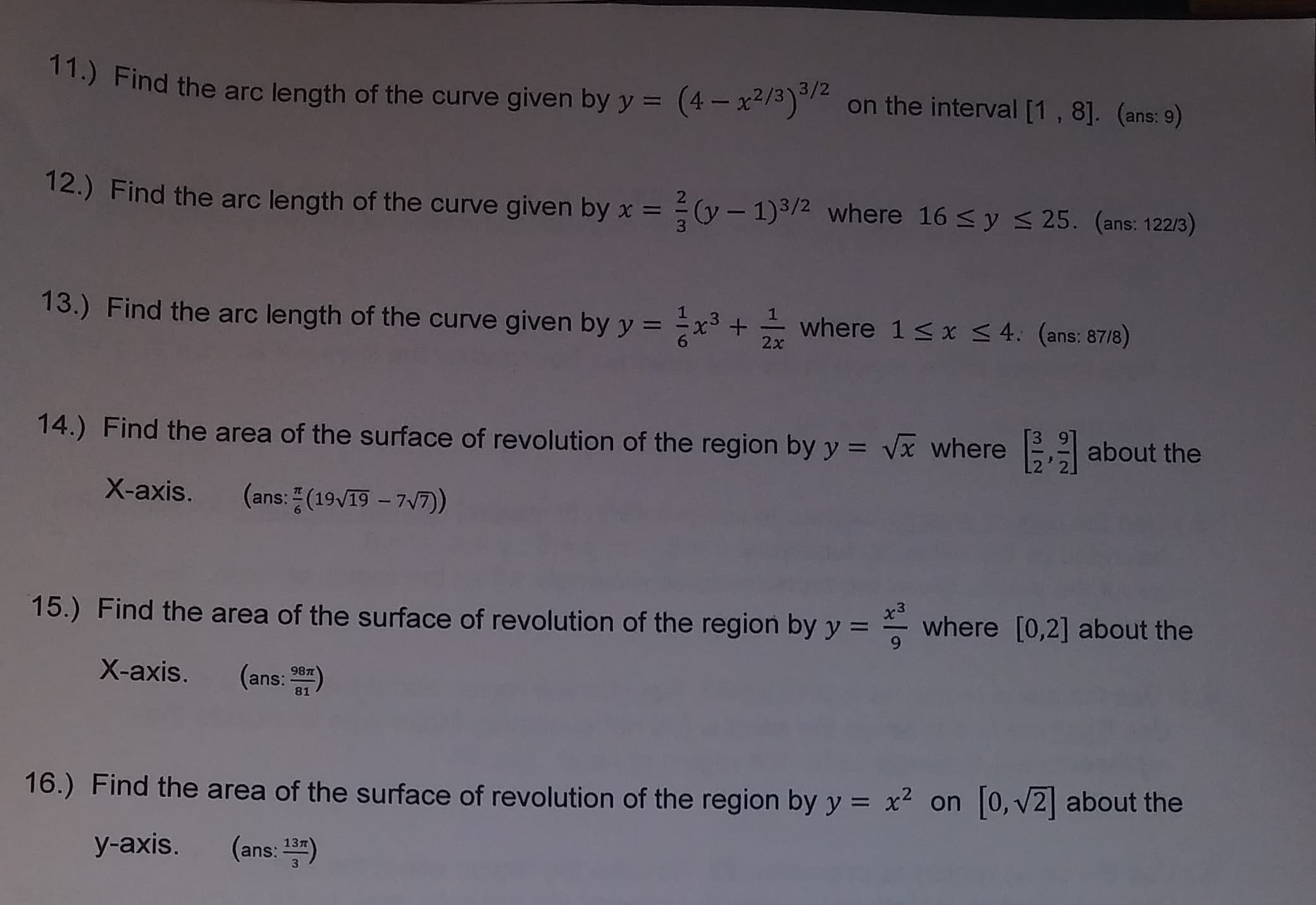 11.) Find the arc length of the curve given by y (4on the interval [1, 81. (ome:-)
3/2
(4x2/3o
on the interval [1, 8]. (ans: 9)
Find the arc length of the curve given by x-
2 (y - 1)3/2 where 16 s y s 25. (ans: 122/3)
13.) Find the arc length of the curve given byyx where 1 s x 4. (ans: 8718)
14.) Find the area of the surface of revolution of the region by y
vx where
about the
X-axis. (ans: (1917)
3
where [0,2] about the
Find the area of the surface of revolution of the region by y
X-axis. (ans: a)
15.)
16,) Find the area of the surface of revolution of the region by y 2 on [o,v2] about the
y-axis. (ans: 13)
